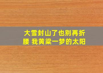 大雪封山了也别再折腰 我黄粱一梦的太阳